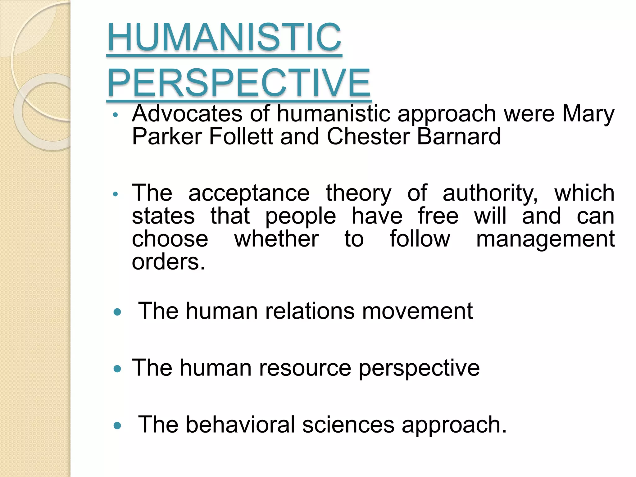 HUMANISTIC
PERSPECTIVE
• Advocates of humanistic approach were Mary
Parker Follett and Chester Barnard
• The acceptance theory of authority, which
states that people have free will and can
choose whether to follow management
orders.
 The human relations movement
 The human resource perspective
 The behavioral sciences approach.
 