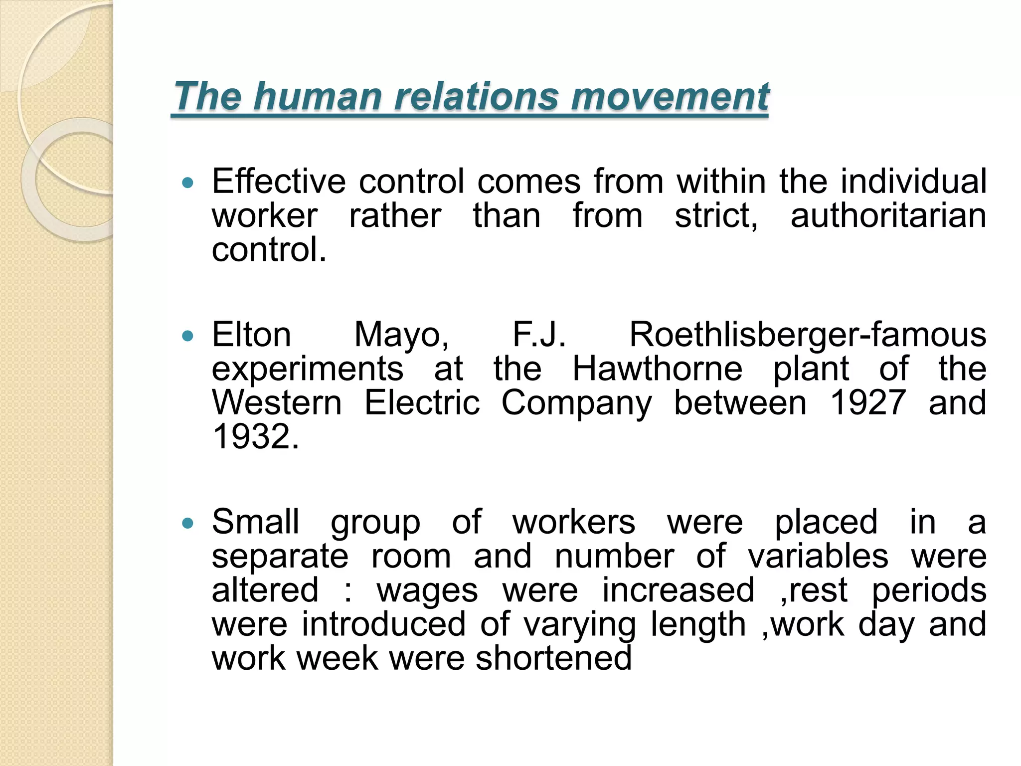 The human relations movement
 Effective control comes from within the individual
worker rather than from strict, authoritarian
control.
 Elton Mayo, F.J. Roethlisberger-famous
experiments at the Hawthorne plant of the
Western Electric Company between 1927 and
1932.
 Small group of workers were placed in a
separate room and number of variables were
altered : wages were increased ,rest periods
were introduced of varying length ,work day and
work week were shortened
 