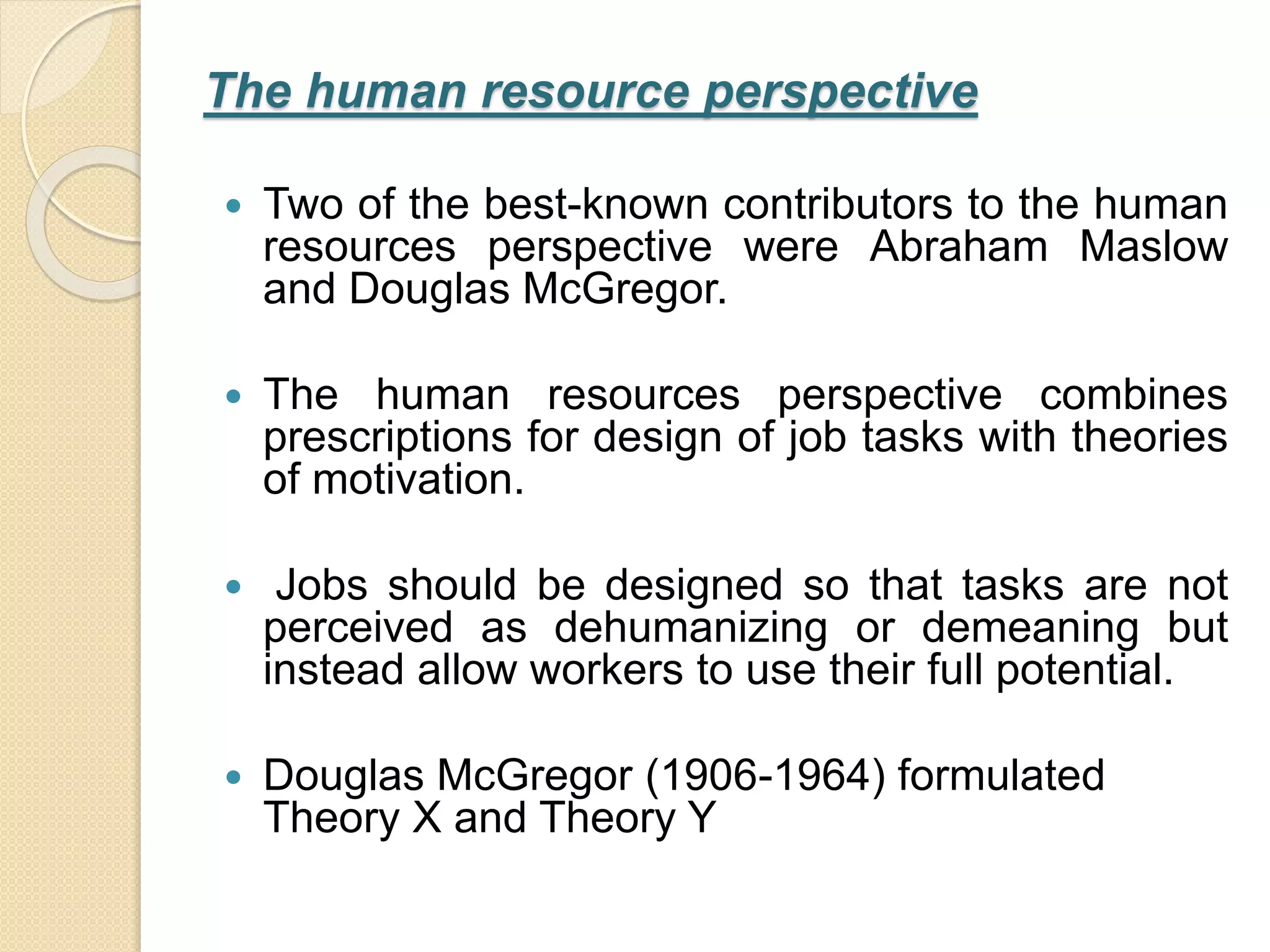 The human resource perspective
 Two of the best-known contributors to the human
resources perspective were Abraham Maslow
and Douglas McGregor.
 The human resources perspective combines
prescriptions for design of job tasks with theories
of motivation.
 Jobs should be designed so that tasks are not
perceived as dehumanizing or demeaning but
instead allow workers to use their full potential.
 Douglas McGregor (1906-1964) formulated
Theory X and Theory Y
 