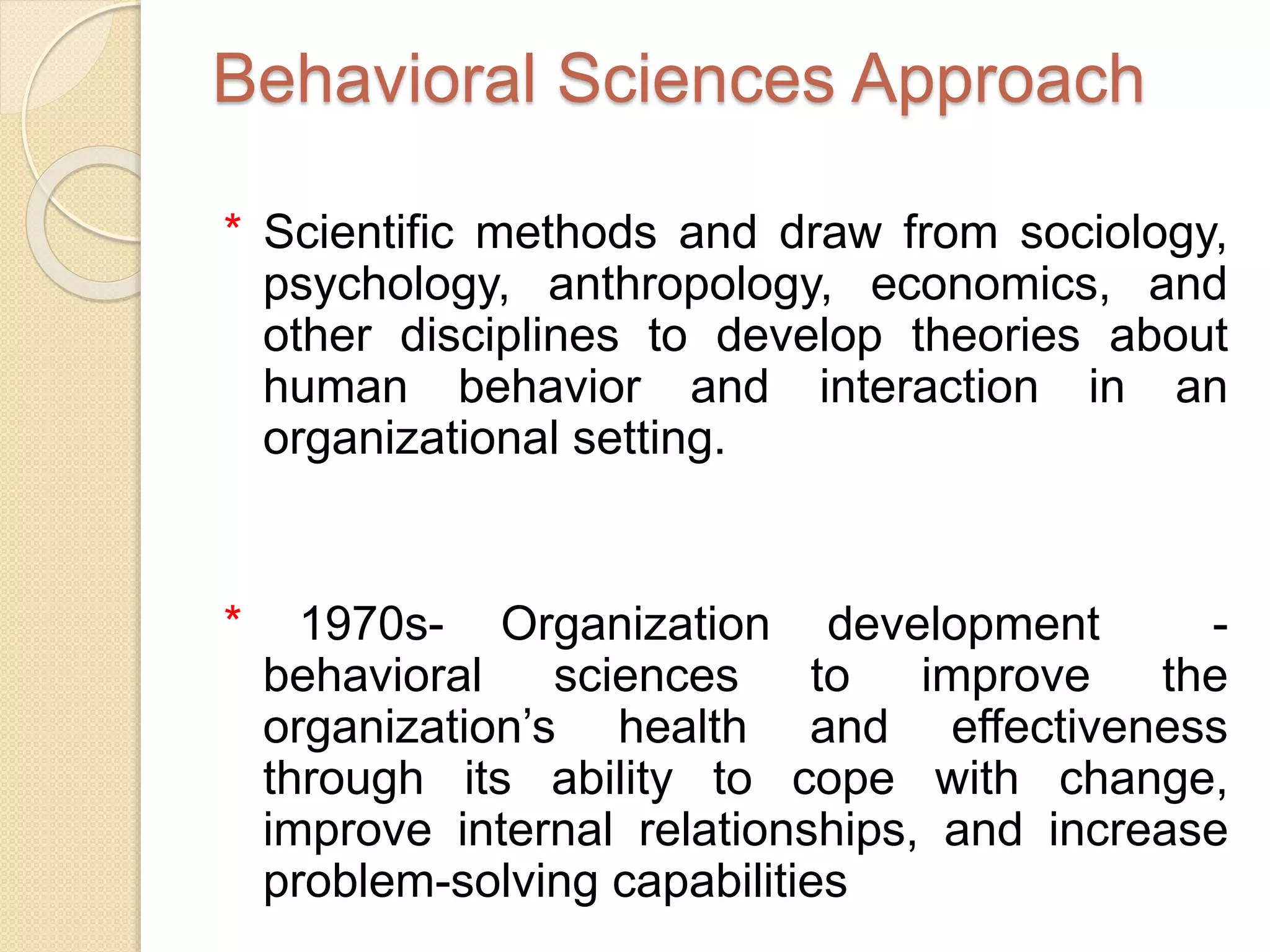 Behavioral Sciences Approach
* Scientific methods and draw from sociology,
psychology, anthropology, economics, and
other disciplines to develop theories about
human behavior and interaction in an
organizational setting.
* 1970s- Organization development -
behavioral sciences to improve the
organization’s health and effectiveness
through its ability to cope with change,
improve internal relationships, and increase
problem-solving capabilities
 