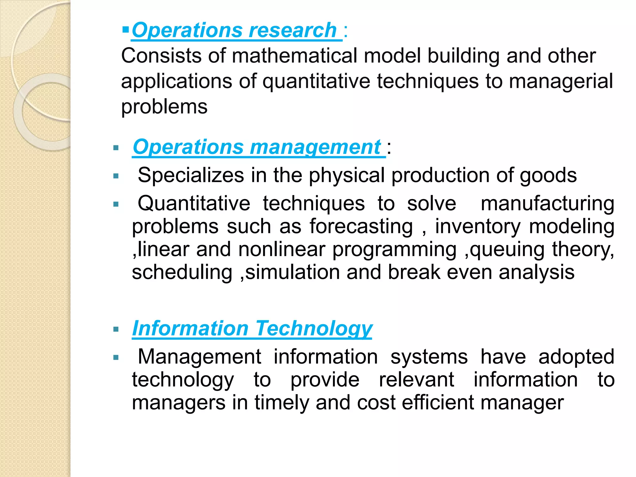 Operations research :
Consists of mathematical model building and other
applications of quantitative techniques to managerial
problems
 Operations management :
 Specializes in the physical production of goods
 Quantitative techniques to solve manufacturing
problems such as forecasting , inventory modeling
,linear and nonlinear programming ,queuing theory,
scheduling ,simulation and break even analysis
 Information Technology
 Management information systems have adopted
technology to provide relevant information to
managers in timely and cost efficient manager
 