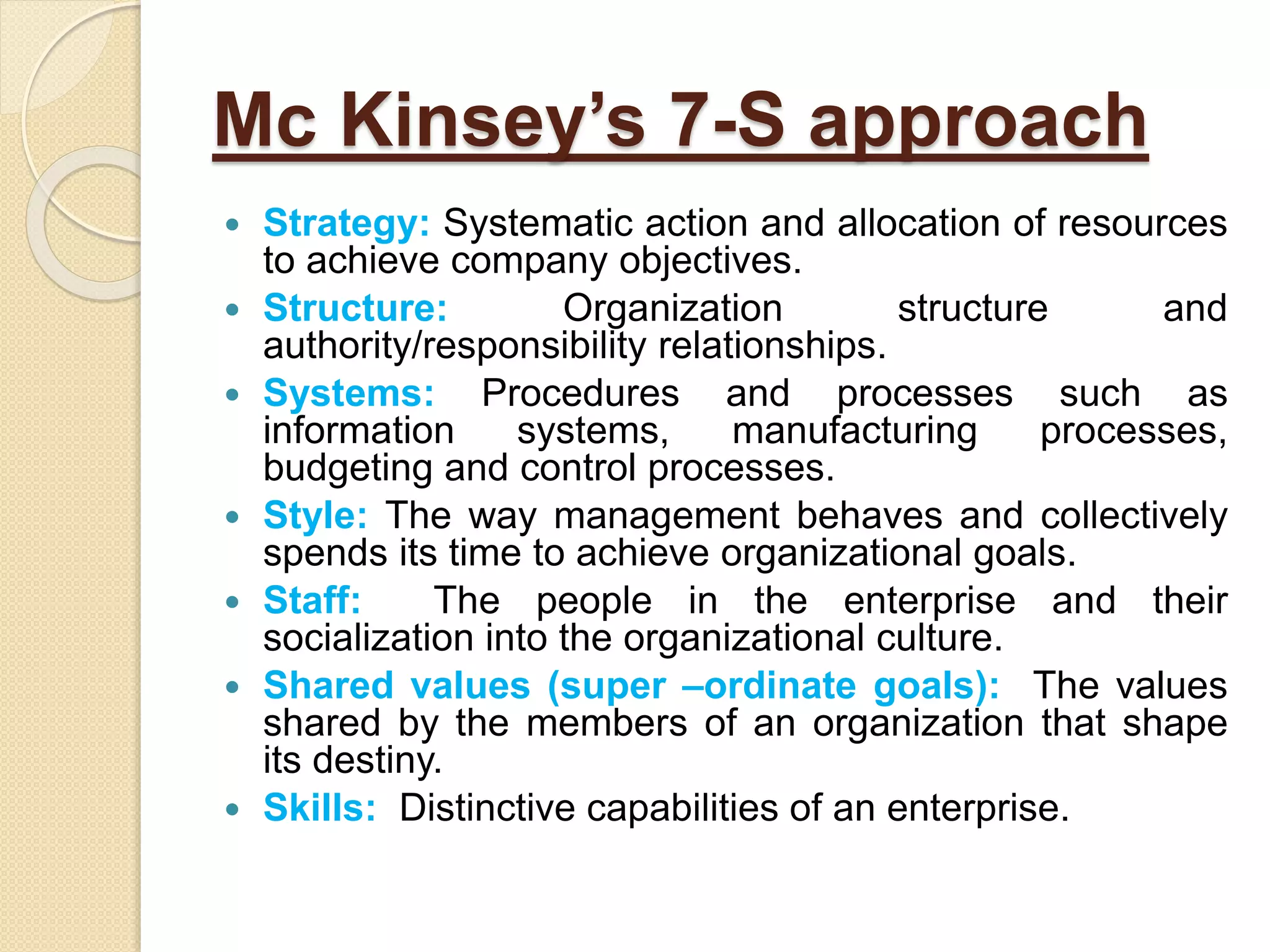 Mc Kinsey’s 7-S approach
 Strategy: Systematic action and allocation of resources
to achieve company objectives.
 Structure: Organization structure and
authority/responsibility relationships.
 Systems: Procedures and processes such as
information systems, manufacturing processes,
budgeting and control processes.
 Style: The way management behaves and collectively
spends its time to achieve organizational goals.
 Staff: The people in the enterprise and their
socialization into the organizational culture.
 Shared values (super –ordinate goals): The values
shared by the members of an organization that shape
its destiny.
 Skills: Distinctive capabilities of an enterprise.
 