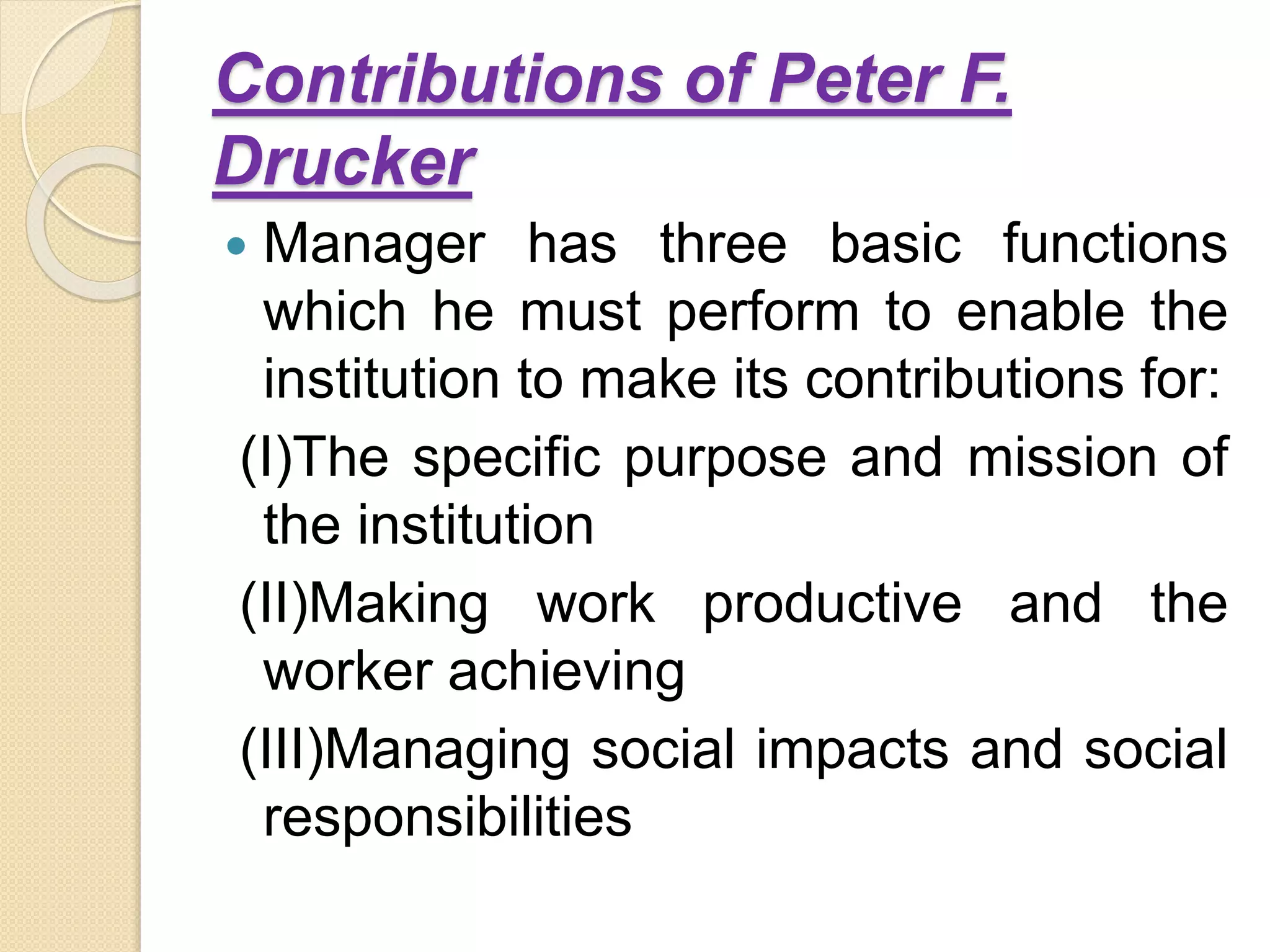 Contributions of Peter F.
Drucker
 Manager has three basic functions
which he must perform to enable the
institution to make its contributions for:
(I)The specific purpose and mission of
the institution
(II)Making work productive and the
worker achieving
(III)Managing social impacts and social
responsibilities
 