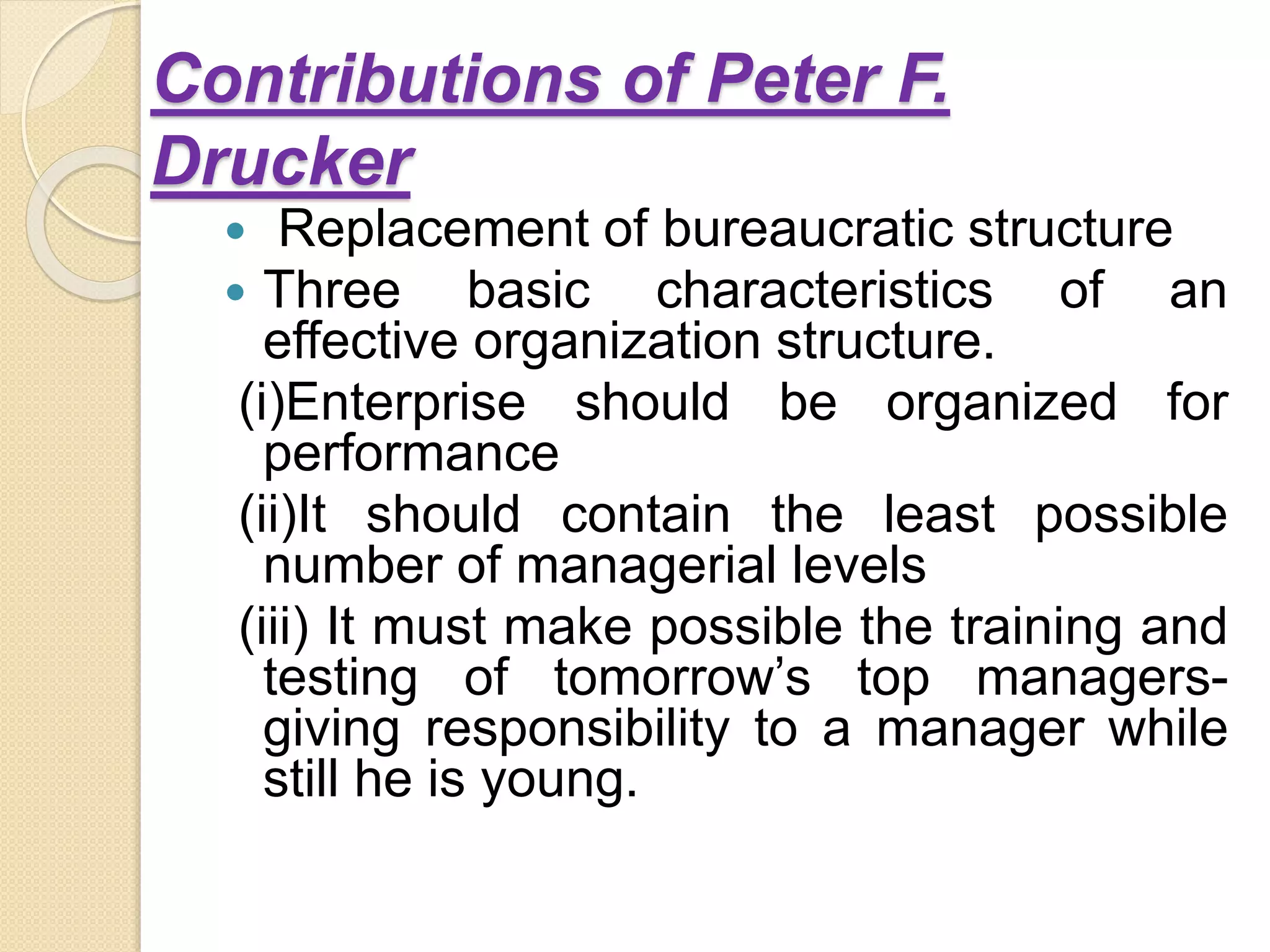 Contributions of Peter F.
Drucker
 Replacement of bureaucratic structure
 Three basic characteristics of an
effective organization structure.
(i)Enterprise should be organized for
performance
(ii)It should contain the least possible
number of managerial levels
(iii) It must make possible the training and
testing of tomorrow’s top managers-
giving responsibility to a manager while
still he is young.
 