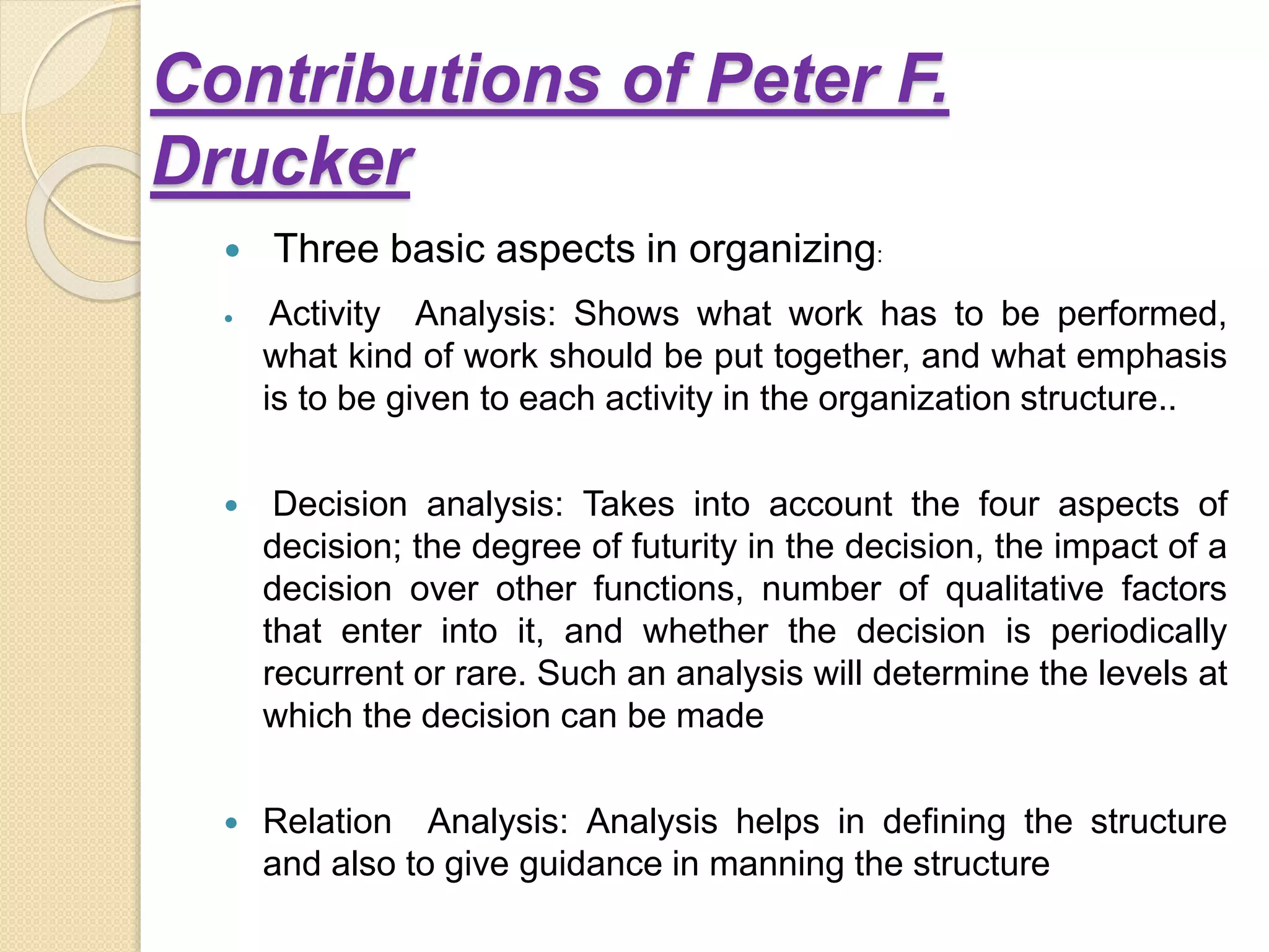 Contributions of Peter F.
Drucker
 Three basic aspects in organizing:
 Activity Analysis: Shows what work has to be performed,
what kind of work should be put together, and what emphasis
is to be given to each activity in the organization structure..
 Decision analysis: Takes into account the four aspects of
decision; the degree of futurity in the decision, the impact of a
decision over other functions, number of qualitative factors
that enter into it, and whether the decision is periodically
recurrent or rare. Such an analysis will determine the levels at
which the decision can be made
 Relation Analysis: Analysis helps in defining the structure
and also to give guidance in manning the structure
 