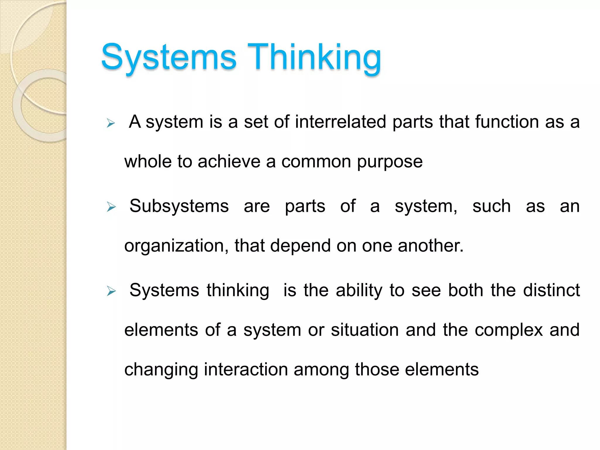 Systems Thinking
 A system is a set of interrelated parts that function as a
whole to achieve a common purpose
 Subsystems are parts of a system, such as an
organization, that depend on one another.
 Systems thinking is the ability to see both the distinct
elements of a system or situation and the complex and
changing interaction among those elements
 