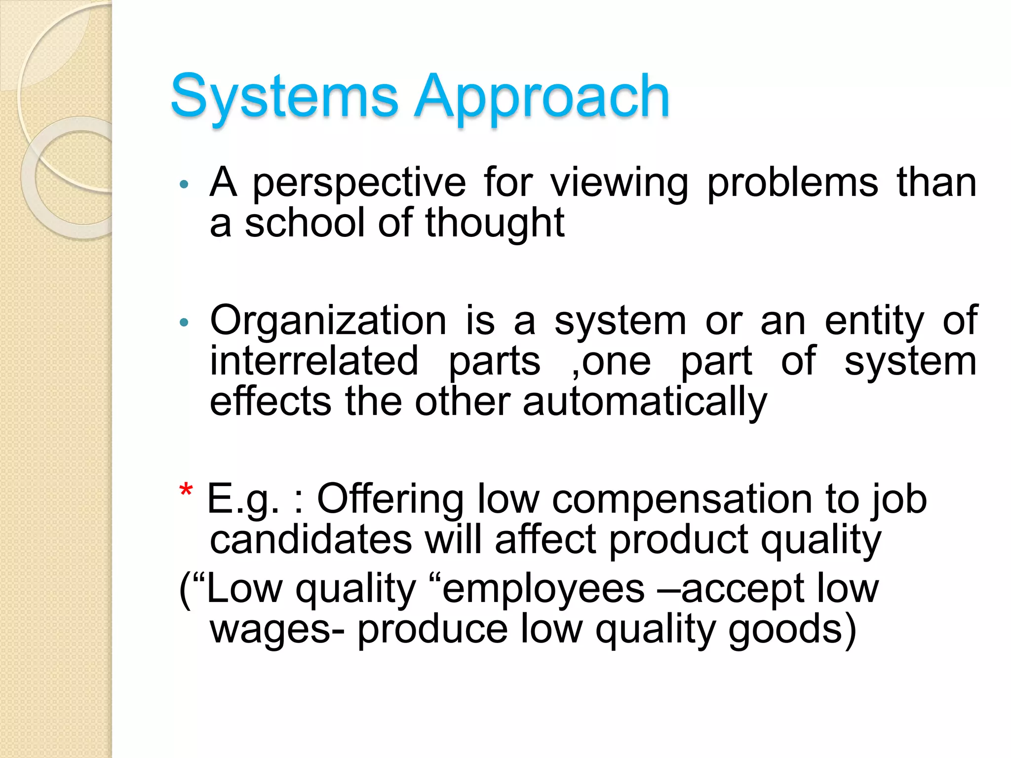 Systems Approach
• A perspective for viewing problems than
a school of thought
• Organization is a system or an entity of
interrelated parts ,one part of system
effects the other automatically
* E.g. : Offering low compensation to job
candidates will affect product quality
(“Low quality “employees –accept low
wages- produce low quality goods)
 