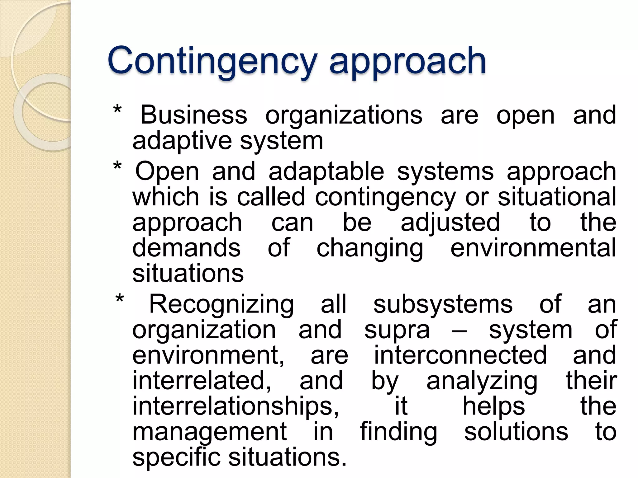Contingency approach
* Business organizations are open and
adaptive system
* Open and adaptable systems approach
which is called contingency or situational
approach can be adjusted to the
demands of changing environmental
situations
* Recognizing all subsystems of an
organization and supra – system of
environment, are interconnected and
interrelated, and by analyzing their
interrelationships, it helps the
management in finding solutions to
specific situations.
 