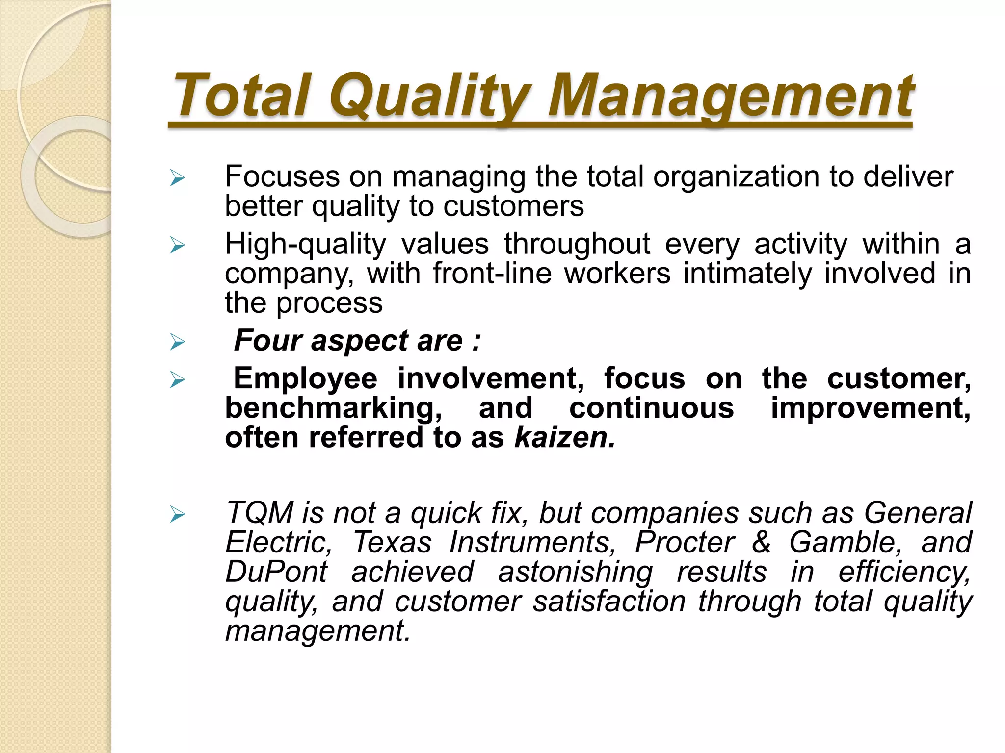 Total Quality Management
 Focuses on managing the total organization to deliver
better quality to customers
 High-quality values throughout every activity within a
company, with front-line workers intimately involved in
the process
 Four aspect are :
 Employee involvement, focus on the customer,
benchmarking, and continuous improvement,
often referred to as kaizen.
 TQM is not a quick fix, but companies such as General
Electric, Texas Instruments, Procter & Gamble, and
DuPont achieved astonishing results in efficiency,
quality, and customer satisfaction through total quality
management.
 