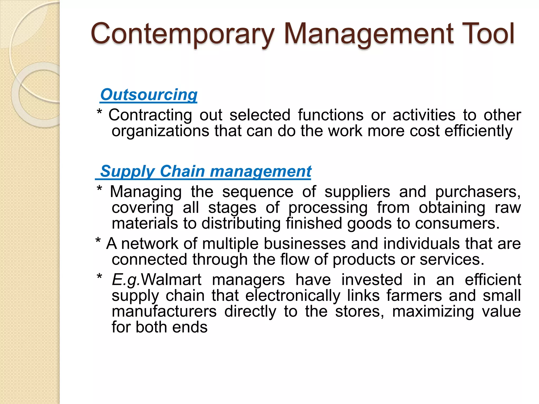 Contemporary Management Tool
Outsourcing
* Contracting out selected functions or activities to other
organizations that can do the work more cost efficiently
Supply Chain management
* Managing the sequence of suppliers and purchasers,
covering all stages of processing from obtaining raw
materials to distributing finished goods to consumers.
* A network of multiple businesses and individuals that are
connected through the flow of products or services.
* E.g.Walmart managers have invested in an efficient
supply chain that electronically links farmers and small
manufacturers directly to the stores, maximizing value
for both ends
 