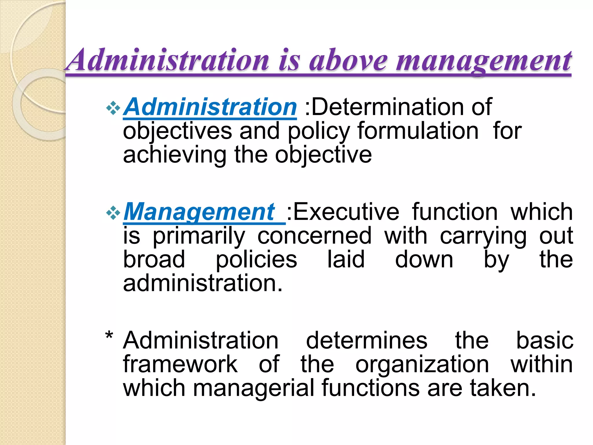 Administration is above management
Administration :Determination of
objectives and policy formulation for
achieving the objective
Management :Executive function which
is primarily concerned with carrying out
broad policies laid down by the
administration.
* Administration determines the basic
framework of the organization within
which managerial functions are taken.
 
