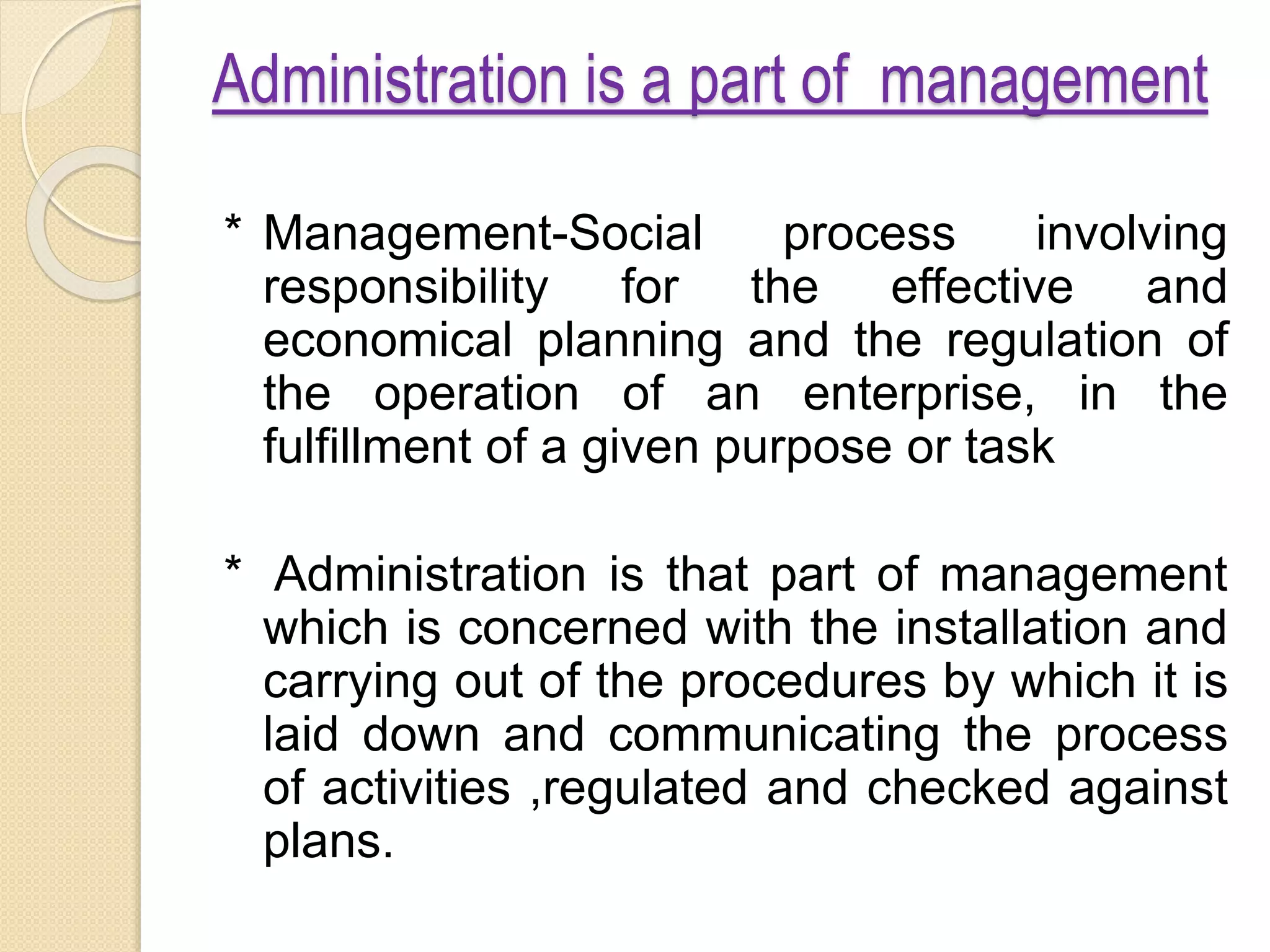 Administration is a part of management
* Management-Social process involving
responsibility for the effective and
economical planning and the regulation of
the operation of an enterprise, in the
fulfillment of a given purpose or task
* Administration is that part of management
which is concerned with the installation and
carrying out of the procedures by which it is
laid down and communicating the process
of activities ,regulated and checked against
plans.
 