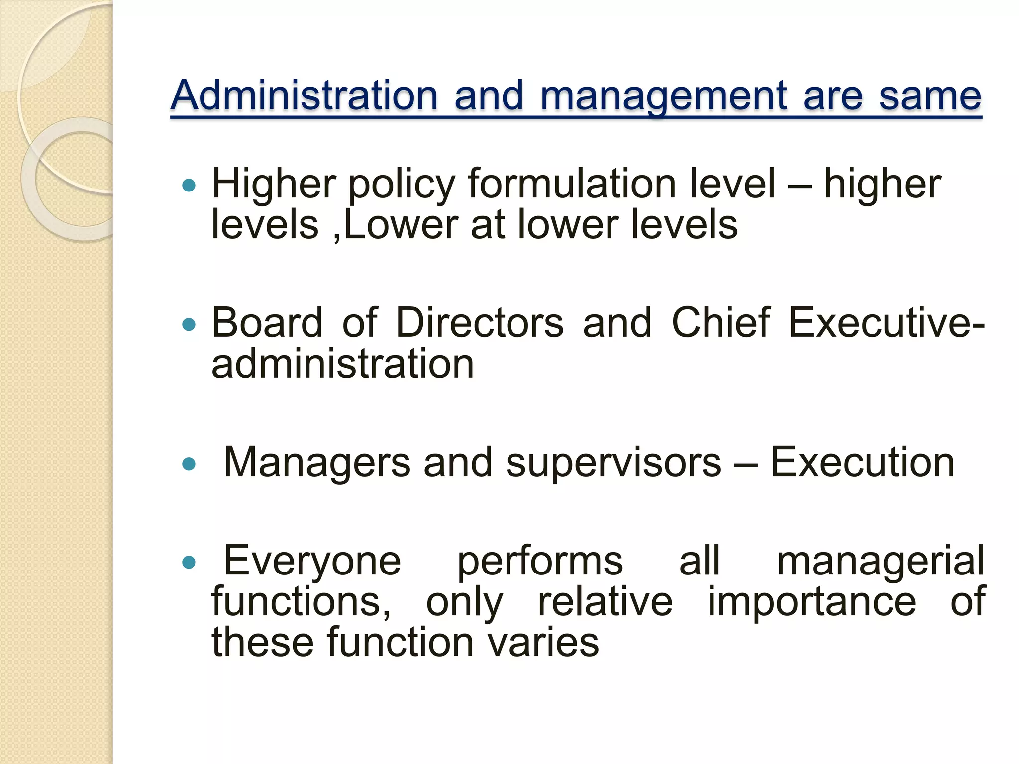 Administration and management are same
 Higher policy formulation level – higher
levels ,Lower at lower levels
 Board of Directors and Chief Executive-
administration
 Managers and supervisors – Execution
 Everyone performs all managerial
functions, only relative importance of
these function varies
 