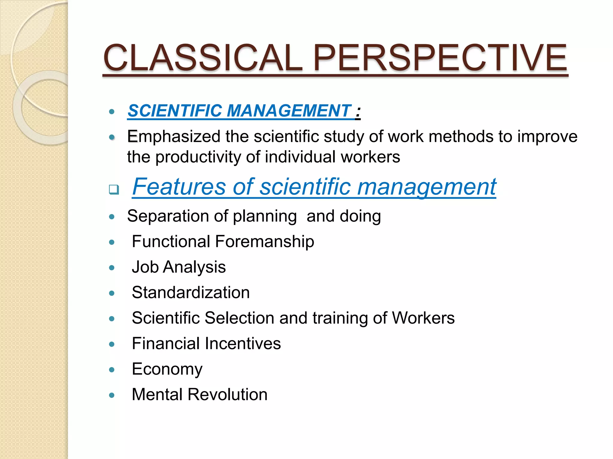 CLASSICAL PERSPECTIVE
 SCIENTIFIC MANAGEMENT :
 Emphasized the scientific study of work methods to improve
the productivity of individual workers
 Features of scientific management
 Separation of planning and doing
 Functional Foremanship
 Job Analysis
 Standardization
 Scientific Selection and training of Workers
 Financial Incentives
 Economy
 Mental Revolution
 