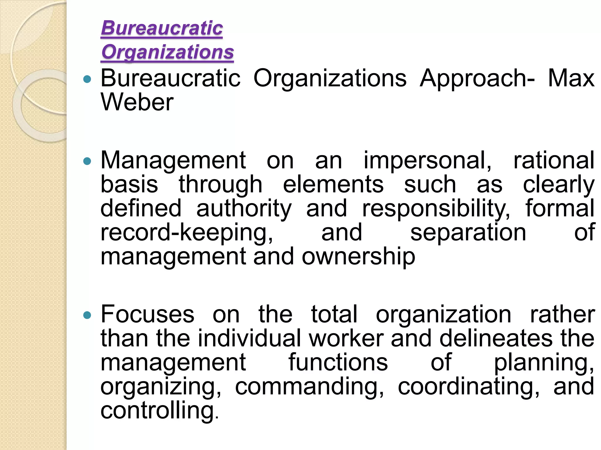 Bureaucratic
Organizations
 Bureaucratic Organizations Approach- Max
Weber
 Management on an impersonal, rational
basis through elements such as clearly
defined authority and responsibility, formal
record-keeping, and separation of
management and ownership
 Focuses on the total organization rather
than the individual worker and delineates the
management functions of planning,
organizing, commanding, coordinating, and
controlling.
 