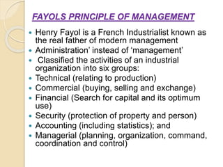 FAYOLS PRINCIPLE OF MANAGEMENT
 Henry Fayol is a French Industrialist known as
the real father of modern management
 Administration’ instead of ‘management’
 Classified the activities of an industrial
organization into six groups:
 Technical (relating to production)
 Commercial (buying, selling and exchange)
 Financial (Search for capital and its optimum
use)
 Security (protection of property and person)
 Accounting (including statistics); and
 Managerial (planning, organization, command,
coordination and control)
 