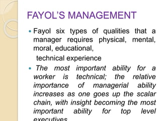 FAYOL’S MANAGEMENT
 Fayol six types of qualities that a
manager requires physical, mental,
moral, educational,
technical experience
 The most important ability for a
worker is technical; the relative
importance of managerial ability
increases as one goes up the scalar
chain, with insight becoming the most
important ability for top level
 