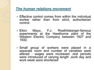 The human relations movement
 Effective control comes from within the individual
worker rather than from strict, authoritarian
control.
 Elton Mayo, F.J. Roethlisberger-famous
experiments at the Hawthorne plant of the
Western Electric Company between 1927 and
1932.
 Small group of workers were placed in a
separate room and number of variables were
altered : wages were increased ,rest periods
were introduced of varying length ,work day and
work week were shortened
 