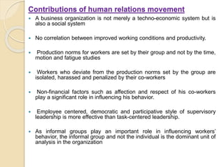 Contributions of human relations movement
 A business organization is not merely a techno-economic system but is
also a social system
 No correlation between improved working conditions and productivity.
 Production norms for workers are set by their group and not by the time,
motion and fatigue studies
 Workers who deviate from the production norms set by the group are
isolated, harassed and penalized by their co-workers
 Non-financial factors such as affection and respect of his co-workers
play a significant role in influencing his behavior.
 Employee centered, democratic and participative style of supervisory
leadership is more effective than task-centered leadership.
 As informal groups play an important role in influencing workers’
behavior, the informal group and not the individual is the dominant unit of
analysis in the organization
 