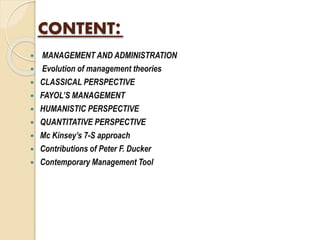 CONTENT:
 MANAGEMENT AND ADMINISTRATION
 Evolution of management theories
 CLASSICAL PERSPECTIVE
 FAYOL’S MANAGEMENT
 HUMANISTIC PERSPECTIVE
 QUANTITATIVE PERSPECTIVE
 Mc Kinsey’s 7-S approach
 Contributions of Peter F. Ducker
 Contemporary Management Tool
 