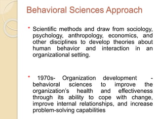 Behavioral Sciences Approach
* Scientific methods and draw from sociology,
psychology, anthropology, economics, and
other disciplines to develop theories about
human behavior and interaction in an
organizational setting.
* 1970s- Organization development -
behavioral sciences to improve the
organization’s health and effectiveness
through its ability to cope with change,
improve internal relationships, and increase
problem-solving capabilities
 