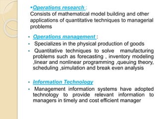 Operations research :
Consists of mathematical model building and other
applications of quantitative techniques to managerial
problems
 Operations management :
 Specializes in the physical production of goods
 Quantitative techniques to solve manufacturing
problems such as forecasting , inventory modeling
,linear and nonlinear programming ,queuing theory,
scheduling ,simulation and break even analysis
 Information Technology
 Management information systems have adopted
technology to provide relevant information to
managers in timely and cost efficient manager
 
