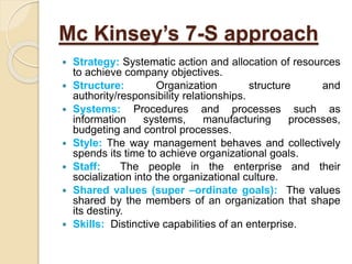 Mc Kinsey’s 7-S approach
 Strategy: Systematic action and allocation of resources
to achieve company objectives.
 Structure: Organization structure and
authority/responsibility relationships.
 Systems: Procedures and processes such as
information systems, manufacturing processes,
budgeting and control processes.
 Style: The way management behaves and collectively
spends its time to achieve organizational goals.
 Staff: The people in the enterprise and their
socialization into the organizational culture.
 Shared values (super –ordinate goals): The values
shared by the members of an organization that shape
its destiny.
 Skills: Distinctive capabilities of an enterprise.
 