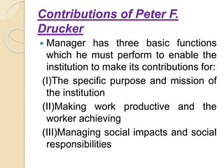 Contributions of Peter F.
Drucker
 Manager has three basic functions
which he must perform to enable the
institution to make its contributions for:
(I)The specific purpose and mission of
the institution
(II)Making work productive and the
worker achieving
(III)Managing social impacts and social
responsibilities
 