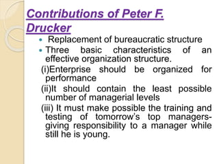 Contributions of Peter F.
Drucker
 Replacement of bureaucratic structure
 Three basic characteristics of an
effective organization structure.
(i)Enterprise should be organized for
performance
(ii)It should contain the least possible
number of managerial levels
(iii) It must make possible the training and
testing of tomorrow’s top managers-
giving responsibility to a manager while
still he is young.
 