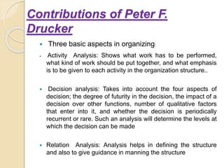 Contributions of Peter F.
Drucker
 Three basic aspects in organizing:
 Activity Analysis: Shows what work has to be performed,
what kind of work should be put together, and what emphasis
is to be given to each activity in the organization structure..
 Decision analysis: Takes into account the four aspects of
decision; the degree of futurity in the decision, the impact of a
decision over other functions, number of qualitative factors
that enter into it, and whether the decision is periodically
recurrent or rare. Such an analysis will determine the levels at
which the decision can be made
 Relation Analysis: Analysis helps in defining the structure
and also to give guidance in manning the structure
 