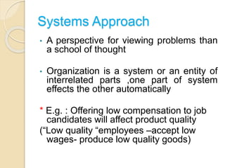 Systems Approach
• A perspective for viewing problems than
a school of thought
• Organization is a system or an entity of
interrelated parts ,one part of system
effects the other automatically
* E.g. : Offering low compensation to job
candidates will affect product quality
(“Low quality “employees –accept low
wages- produce low quality goods)
 