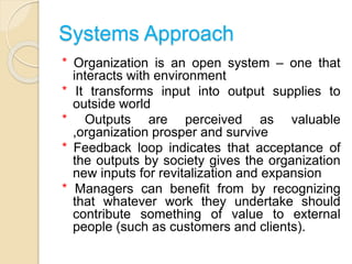 Systems Approach
* Organization is an open system – one that
interacts with environment
* It transforms input into output supplies to
outside world
* Outputs are perceived as valuable
,organization prosper and survive
* Feedback loop indicates that acceptance of
the outputs by society gives the organization
new inputs for revitalization and expansion
* Managers can benefit from by recognizing
that whatever work they undertake should
contribute something of value to external
people (such as customers and clients).
 