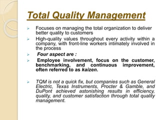 Total Quality Management
 Focuses on managing the total organization to deliver
better quality to customers
 High-quality values throughout every activity within a
company, with front-line workers intimately involved in
the process
 Four aspect are :
 Employee involvement, focus on the customer,
benchmarking, and continuous improvement,
often referred to as kaizen.
 TQM is not a quick fix, but companies such as General
Electric, Texas Instruments, Procter & Gamble, and
DuPont achieved astonishing results in efficiency,
quality, and customer satisfaction through total quality
management.
 