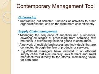 Contemporary Management Tool
Outsourcing
* Contracting out selected functions or activities to other
organizations that can do the work more cost efficiently
Supply Chain management
* Managing the sequence of suppliers and purchasers,
covering all stages of processing from obtaining raw
materials to distributing finished goods to consumers.
* A network of multiple businesses and individuals that are
connected through the flow of products or services.
* E.g.Walmart managers have invested in an efficient
supply chain that electronically links farmers and small
manufacturers directly to the stores, maximizing value
for both ends
 