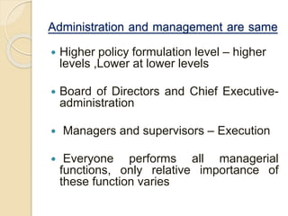 Administration and management are same
 Higher policy formulation level – higher
levels ,Lower at lower levels
 Board of Directors and Chief Executive-
administration
 Managers and supervisors – Execution
 Everyone performs all managerial
functions, only relative importance of
these function varies
 
