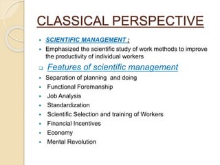 CLASSICAL PERSPECTIVE
 SCIENTIFIC MANAGEMENT :
 Emphasized the scientific study of work methods to improve
the productivity of individual workers
 Features of scientific management
 Separation of planning and doing
 Functional Foremanship
 Job Analysis
 Standardization
 Scientific Selection and training of Workers
 Financial Incentives
 Economy
 Mental Revolution
 