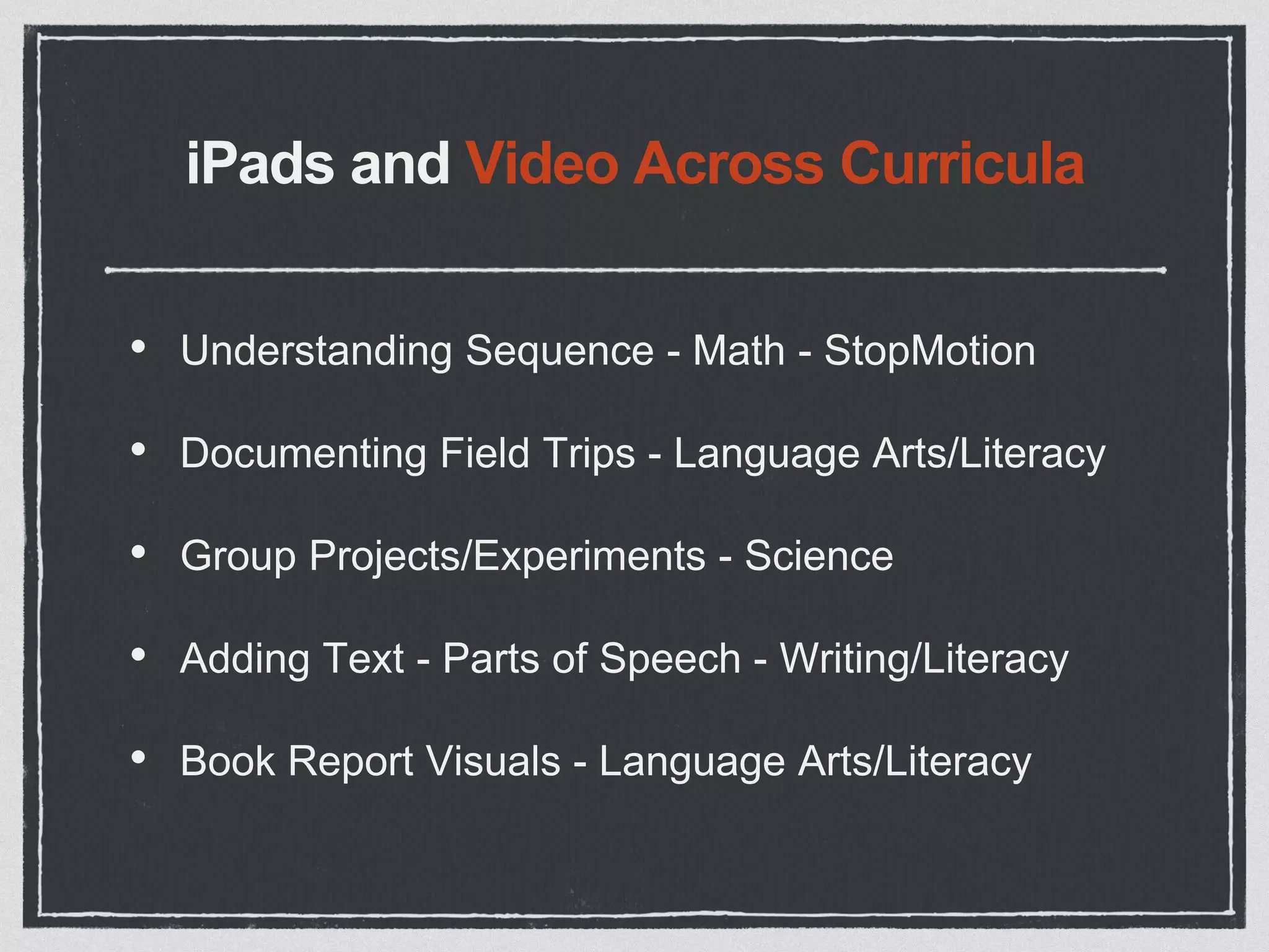 iPads and Video Across Curricula
• Understanding Sequence - Math - StopMotion
• Documenting Field Trips - Language Arts/Literacy
• Group Projects/Experiments - Science
• Adding Text - Parts of Speech - Writing/Literacy
• Book Report Visuals - Language Arts/Literacy