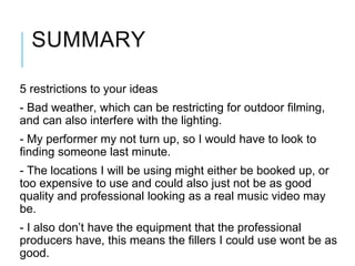 SUMMARY
5 restrictions to your ideas
- Bad weather, which can be restricting for outdoor filming,
and can also interfere with the lighting.
- My performer my not turn up, so I would have to look to
finding someone last minute.
- The locations I will be using might either be booked up, or
too expensive to use and could also just not be as good
quality and professional looking as a real music video may
be.
- I also don’t have the equipment that the professional
producers have, this means the fillers I could use wont be as
good.
 