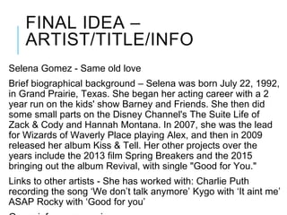 FINAL IDEA –
ARTIST/TITLE/INFO
Selena Gomez - Same old love
Brief biographical background – Selena was born July 22, 1992,
in Grand Prairie, Texas. She began her acting career with a 2
year run on the kids' show Barney and Friends. She then did
some small parts on the Disney Channel's The Suite Life of
Zack & Cody and Hannah Montana. In 2007, she was the lead
for Wizards of Waverly Place playing Alex, and then in 2009
released her album Kiss & Tell. Her other projects over the
years include the 2013 film Spring Breakers and the 2015
bringing out the album Revival, with single "Good for You."
Links to other artists - She has worked with: Charlie Puth
recording the song ‘We don’t talk anymore’ Kygo with ‘It aint me’
ASAP Rocky with ‘Good for you’
 