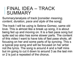 FINAL IDEA – TRACK
SUMMARY
Summary/analysis of track [consider meaning,
content, duration, pace and style of the song]
The track I will be using is Selena Gomez, same old
love. This is almost like a break up song, it is about
being fed up and moving on. It is a fast pace song but
quite sad so also has some slower parts. The content
of this video I want to have lots of fast pase shots, all
focusing on her and some parts of lip syncing. This s
a typical pop song and will be focused on her artist
not the lyrics. The song is around 4 and a half mins
but im going to cut it down to around 3 as the last min
or 2 is just a repeated of the chorus.
 