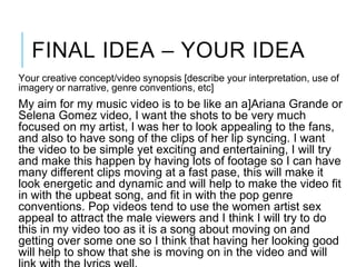 FINAL IDEA – YOUR IDEA
Your creative concept/video synopsis [describe your interpretation, use of
imagery or narrative, genre conventions, etc]
My aim for my music video is to be like an a]Ariana Grande or
Selena Gomez video, I want the shots to be very much
focused on my artist, I was her to look appealing to the fans,
and also to have song of the clips of her lip syncing. I want
the video to be simple yet exciting and entertaining, I will try
and make this happen by having lots of footage so I can have
many different clips moving at a fast pase, this will make it
look energetic and dynamic and will help to make the video fit
in with the upbeat song, and fit in with the pop genre
conventions. Pop videos tend to use the women artist sex
appeal to attract the male viewers and I think I will try to do
this in my video too as it is a song about moving on and
getting over some one so I think that having her looking good
will help to show that she is moving on in the video and will
 
