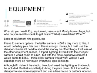 EQUIPMENT
What do you need? E.g. equipment, resources? Mostly from college, but
who do you need to speak to get this kit? What is available? When?
Look at equipment hire places, etc
I have to camera options, the better camera is £40 a day more to hire, I
would definitely pick this one if I have enough money, but I will use the
cheaper camera if I need to spend the money on other things. I will use all
the other equipment, lenses, a tripod, lighting. Overall with the cheaper
camera it would come to £472, but with the more expensive camera I
would come to £552, I think either camera would work well so it will
depends more on how much everything else comes to.
Although if I did rent the studio, I wouldn’t need the lighting as that would
be included. So that would help to bring the price down. But it would be
cheaper to use more equipment and use a free house or outdoor location.
 