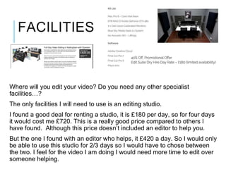 FACILITIES
Where will you edit your video? Do you need any other specialist
facilities…?
The only facilities I will need to use is an editing studio.
I found a good deal for renting a studio, it is £180 per day, so for four days
it would cost me £720. This is a really good price compared to others I
have found. Although this price doesn’t included an editor to help you.
But the one I found with an editor who helps, it £420 a day. So I would only
be able to use this studio for 2/3 days so I would have to chose between
the two. I feel for the video I am doing I would need more time to edit over
someone helping.
 