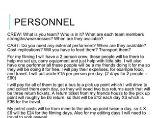 PERSONNEL
CREW: What is you team? Who is in it? What are each team members
strengths/weaknesses? When are they available?
CAST: Do you need any external performers? When are they available?
Cost implications? Will you have to feed them? Transport them?
For my filming I will have a 2 person crew, these people will be there to
help me set up, carry equipment and just help with little bits. I will also
have one performer all these people will be a my friends doing it for me so
they will be doing it for free. I will pay their expenses, for example food,
and travel. I will put aside £15 per person per day. (2 days for 2 people =
£60)
I will pay for all of them to get a bus to a pick up point which I will drive to
and collect them each day, so they will need two bus returns each that will
be three return tickets. A return ticket from my friends houss to the pick up
point will roughly be £6 return, so that will be £12 each day X3 which is
£36 for the travel.
My petrol costs will be from mine to the pick up point twice a day, so 4 X
£6 will be £24 for the filming days. Also for my editing days I will need to
 