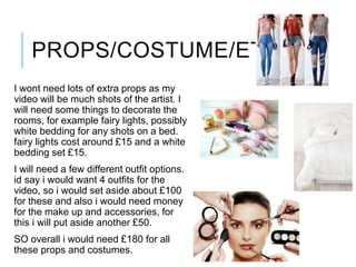 PROPS/COSTUME/ETC
I wont need lots of extra props as my
video will be much shots of the artist. I
will need some things to decorate the
rooms, for example fairy lights, possibly
white bedding for any shots on a bed.
fairy lights cost around £15 and a white
bedding set £15.
I will need a few different outfit options.
id say i would want 4 outfits for the
video, so i would set aside about £100
for these and also i would need money
for the make up and accessories, for
this i will put aside another £50.
SO overall i would need £180 for all
these props and costumes.
 