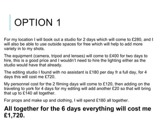OPTION 1
For my location I will book out a studio for 2 days which will come to £280, and I
will also be able to use outside spaces for free which will help to add more
variety in to my shots.
The equipment (camera, tripod and lenses) will come to £400 for two days to
hire, this is a good price and I wouldn’t need to hire the lighting either as the
studio would have that already.
The editing studio I found with no assistant is £180 per day fr a full day, for 4
days this will cost me £720.
My personnel cost for the 2 filming days will come to £120, then adding on the
traveling to york for 4 days for my editing will add another £20 so that will bring
that up to £140 all together.
For props and make up and clothing, I will spend £180 all together.
All together for the 6 days everything will cost me
£1,720.
 