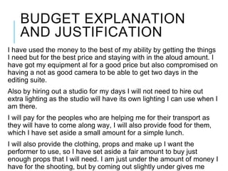 BUDGET EXPLANATION
AND JUSTIFICATION
I have used the money to the best of my ability by getting the things
I need but for the best price and staying with in the aloud amount. I
have got my equipment al for a good price but also compromised on
having a not as good camera to be able to get two days in the
editing suite.
Also by hiring out a studio for my days I will not need to hire out
extra lighting as the studio will have its own lighting I can use when I
am there.
I will pay for the peoples who are helping me for their transport as
they will have to come along way, I will also provide food for them,
which I have set aside a small amount for a simple lunch.
I will also provide the clothing, props and make up I want the
performer to use, so I have set aside a fair amount to buy just
enough props that I will need. I am just under the amount of money I
have for the shooting, but by coming out slightly under gives me
 