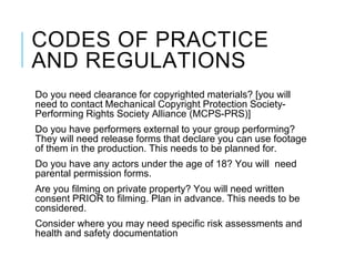 CODES OF PRACTICE
AND REGULATIONS
Do you need clearance for copyrighted materials? [you will
need to contact Mechanical Copyright Protection Society-
Performing Rights Society Alliance (MCPS-PRS)]
Do you have performers external to your group performing?
They will need release forms that declare you can use footage
of them in the production. This needs to be planned for.
Do you have any actors under the age of 18? You will need
parental permission forms.
Are you filming on private property? You will need written
consent PRIOR to filming. Plan in advance. This needs to be
considered.
Consider where you may need specific risk assessments and
health and safety documentation
 