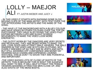 LOLLY – MAEJOR
ALI FT JUSTIN BIEBER AND JUICY J
- IN THIS VIDEO IT STARTS WITH SHOWING SOME SLOW
MOVING CLIPS OF THE MAIN ARTIST, WITH TEXT OVER THE
TOP INTROCIDING THE ARTISTS AND THE NAME OF THE
SONG.
- THE HAVE LIT THE BACKGROUND WITH A BLUEY COLOUR
AND HAVE ADDED IN OTHER COLOURS OVER THE TOP ON
PHOTOSHOP, THEY HAVE ALSO GIVING THE VIDEO FAST
EDITING BETWEEN CLIPS AND SLIGHT SCREEN
MOVEMENTS TO MAKE THE VIDEO LOOK MORE
ENERGETIC.
- THE OUTFIT WORN BY THE DANCERS ARE VERY SPORTS
AND REVEALING, THEY ARE BEING WORN TO MAKE THE
GIRL LOOK GOOD AND ATTRACT MALE VIEWERS. THE MALE
SINGERS IN THE VIDEO ARE IN STYLISH CLOTHING, NOT
OVERLY DRESSED UP AS THEY ARE IN VESTS AND HATS,
BUT STILL SHOWING OFF CONFIDENCE AND MONEY BY
WEARING GOLD CHAINS AND EXPENSIVE LOOKING
WATCHES, THIS IS DON’T TO SHOW THEY ARE POWERFUL
AND IMPORTAINT.
-THE VIDEO SHOWS LOTS OF CLOSE UP SHOTS OF THE
ARTISTS, THIS IS BECAUSE THIS IS WHAT THE AUDIENCE
WILL WANT TO SEE, IT WILL HELP ATTRACT THE FEMALE
VIEWERS SHOWING ATTRACTIVE MEN CLOSE UP, AND
ALSO SHOTS OF THE MENS BODYS.
 