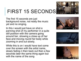 FIRST 15 SECONDS
The first 15 seconds are just
background noise, not really the music
yet and no singing.
In this i would just have on shot a
panning shot of my performer in a quite
still position with the camera going
around her, showing a close up of her
face and moving round her body while
zooming in and out slowly.
While this is on i would have text come
over the screen with the artist name,
slowly fading n then back out then a few
seconds later the same thing again but
with the name of the song
 